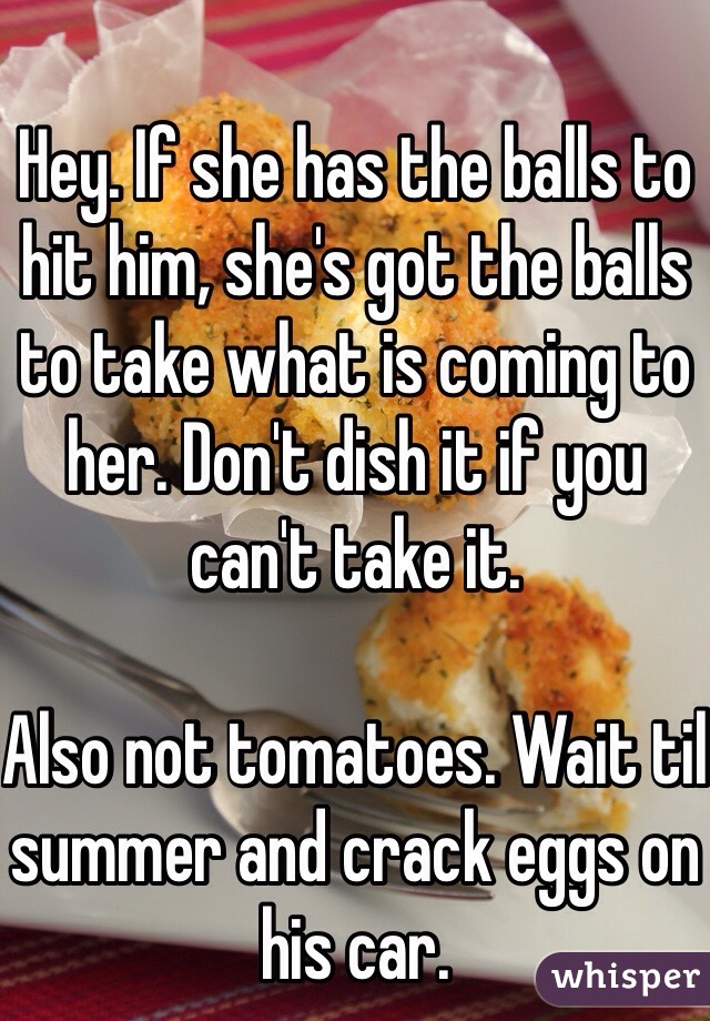 Hey. If she has the balls to hit him, she's got the balls to take what is coming to her. Don't dish it if you can't take it. 

Also not tomatoes. Wait til summer and crack eggs on his car. 