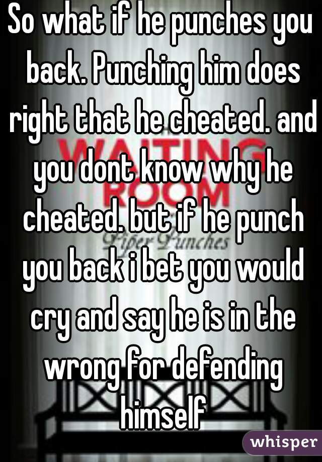 So what if he punches you back. Punching him does right that he cheated. and you dont know why he cheated. but if he punch you back i bet you would cry and say he is in the wrong for defending himself