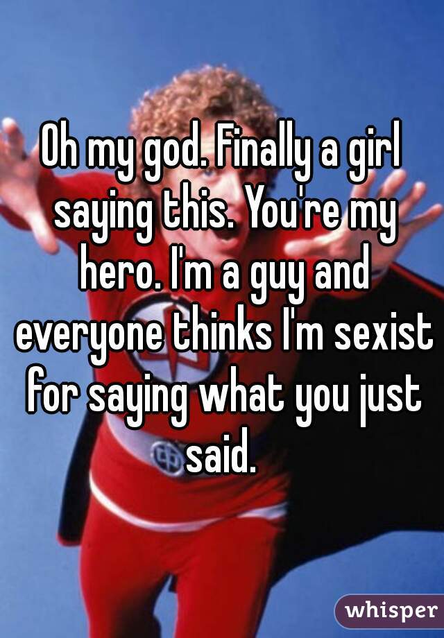 Oh my god. Finally a girl saying this. You're my hero. I'm a guy and everyone thinks I'm sexist for saying what you just said. 