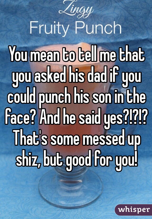 You mean to tell me that you asked his dad if you could punch his son in the face? And he said yes?!?!? That's some messed up shiz, but good for you!