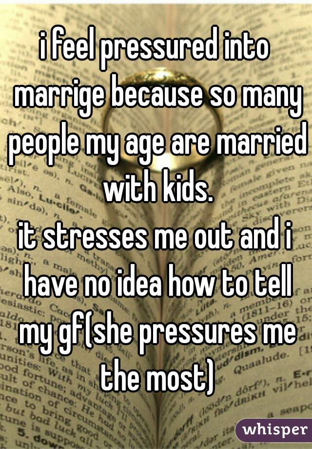 i feel pressured into marrige because so many people my age are married with kids.
it stresses me out and i have no idea how to tell my gf(she pressures me the most)