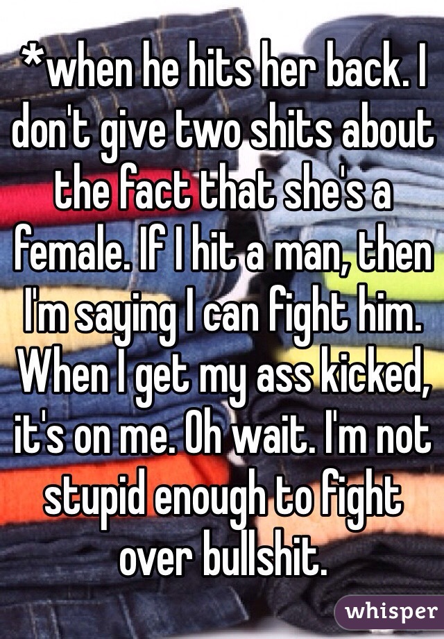 *when he hits her back. I don't give two shits about the fact that she's a female. If I hit a man, then I'm saying I can fight him. When I get my ass kicked, it's on me. Oh wait. I'm not stupid enough to fight over bullshit. 