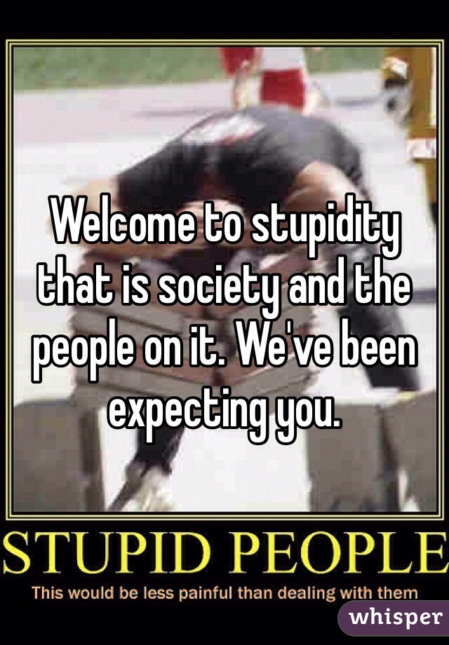 Welcome to stupidity that is society and the people on it. We've been expecting you.