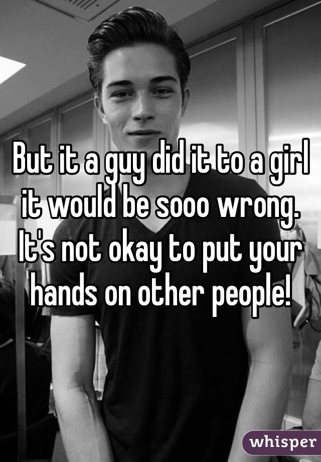 But it a guy did it to a girl it would be sooo wrong.
It's not okay to put your hands on other people!