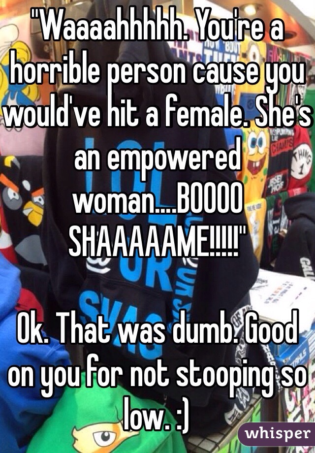 "Waaaahhhhh. You're a horrible person cause you would've hit a female. She's an empowered woman....BOOOO SHAAAAAME!!!!!"

Ok. That was dumb. Good on you for not stooping so low. :)