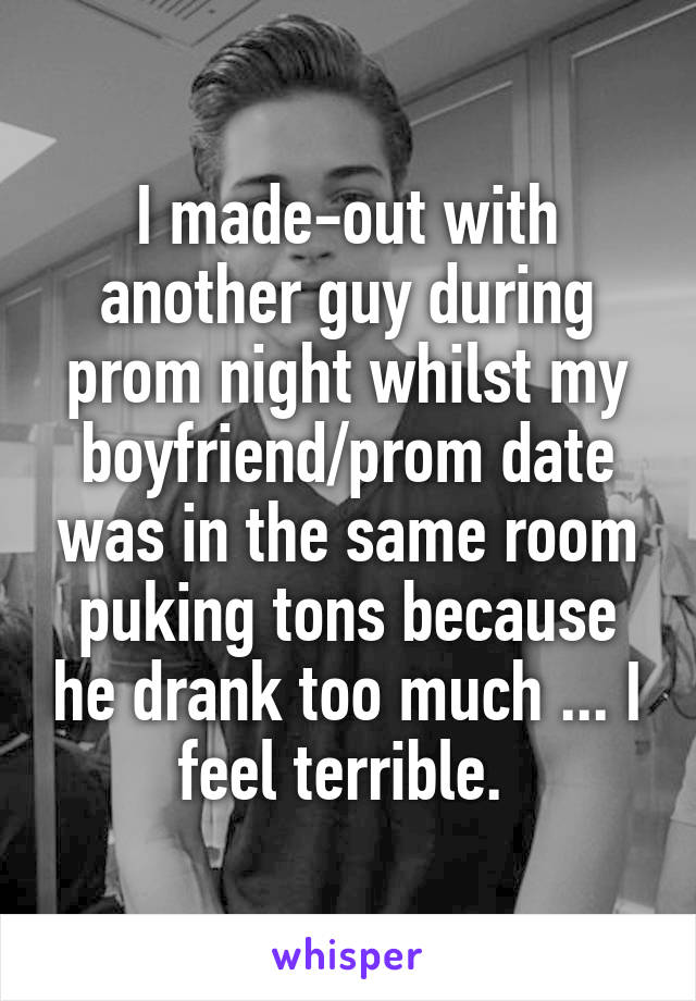 I made-out with another guy during prom night whilst my boyfriend/prom date was in the same room puking tons because he drank too much ... I feel terrible. 