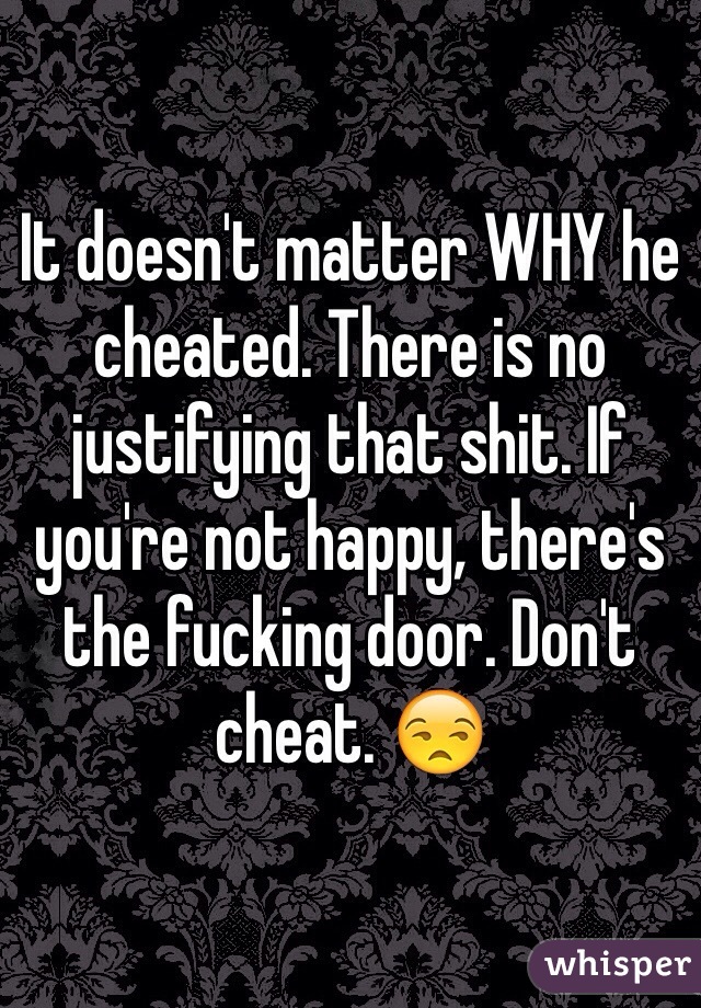 It doesn't matter WHY he cheated. There is no justifying that shit. If you're not happy, there's the fucking door. Don't cheat. 😒