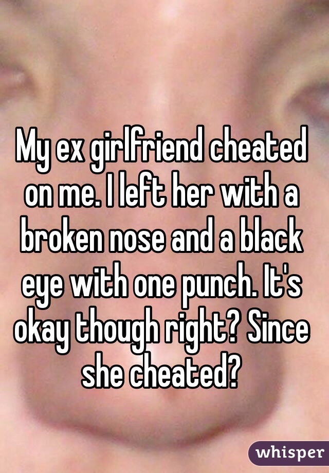 My ex girlfriend cheated on me. I left her with a broken nose and a black eye with one punch. It's okay though right? Since she cheated?