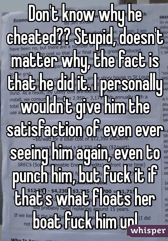 Don't know why he cheated?? Stupid, doesn't matter why, the fact is that he did it. I personally wouldn't give him the satisfaction of even ever seeing him again, even to punch him, but fuck it if that's what floats her boat fuck him up! 