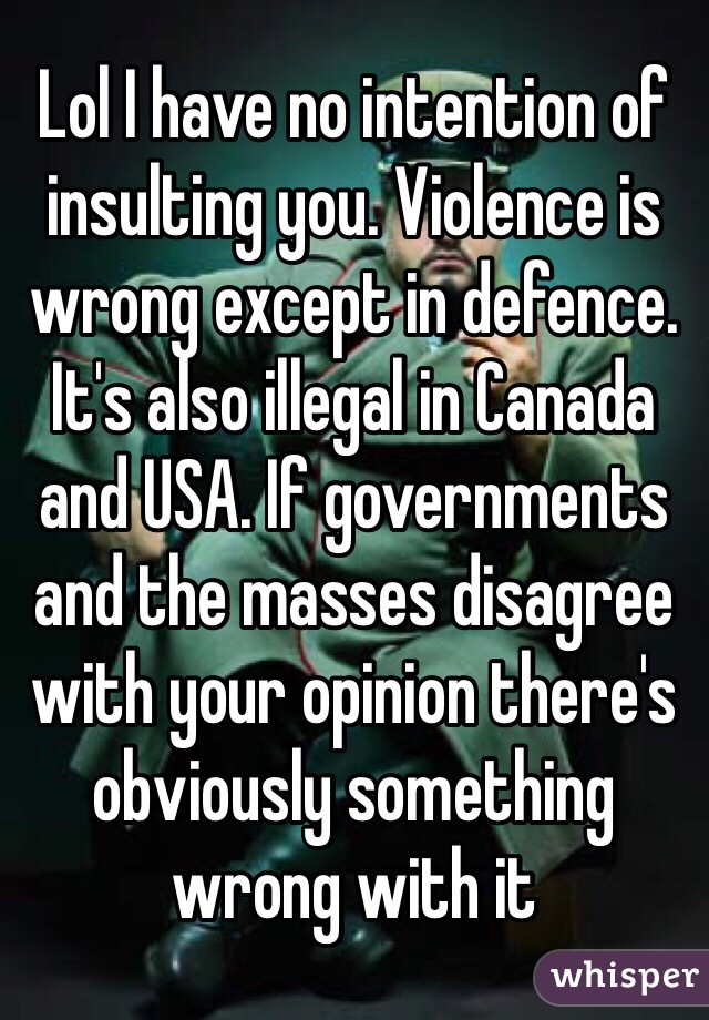 Lol I have no intention of insulting you. Violence is wrong except in defence. It's also illegal in Canada and USA. If governments and the masses disagree with your opinion there's obviously something wrong with it 