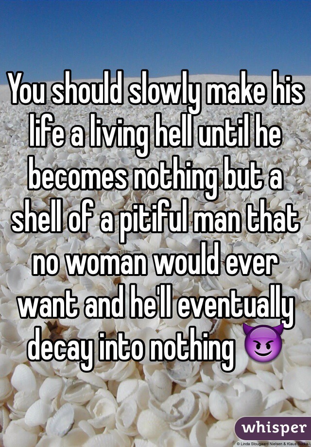 You should slowly make his life a living hell until he becomes nothing but a shell of a pitiful man that no woman would ever want and he'll eventually decay into nothing 😈