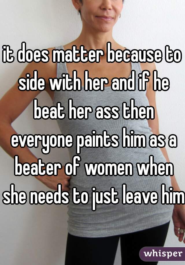 it does matter because to side with her and if he beat her ass then everyone paints him as a beater of women when she needs to just leave him 