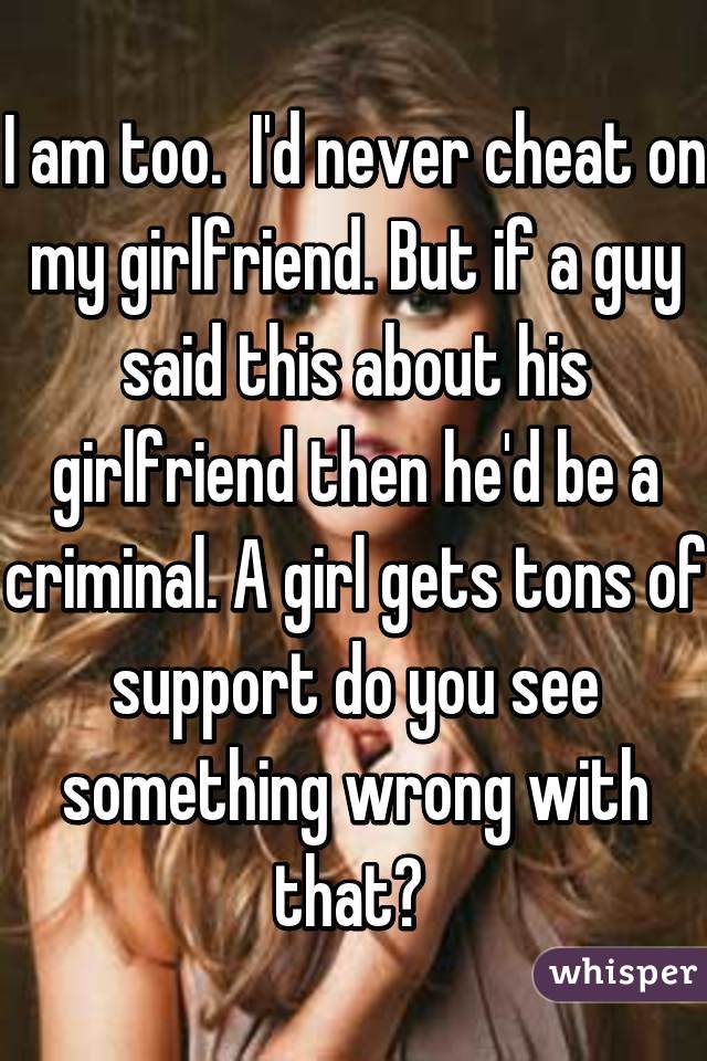 I am too.  I'd never cheat on my girlfriend. But if a guy said this about his girlfriend then he'd be a criminal. A girl gets tons of support do you see something wrong with that? 