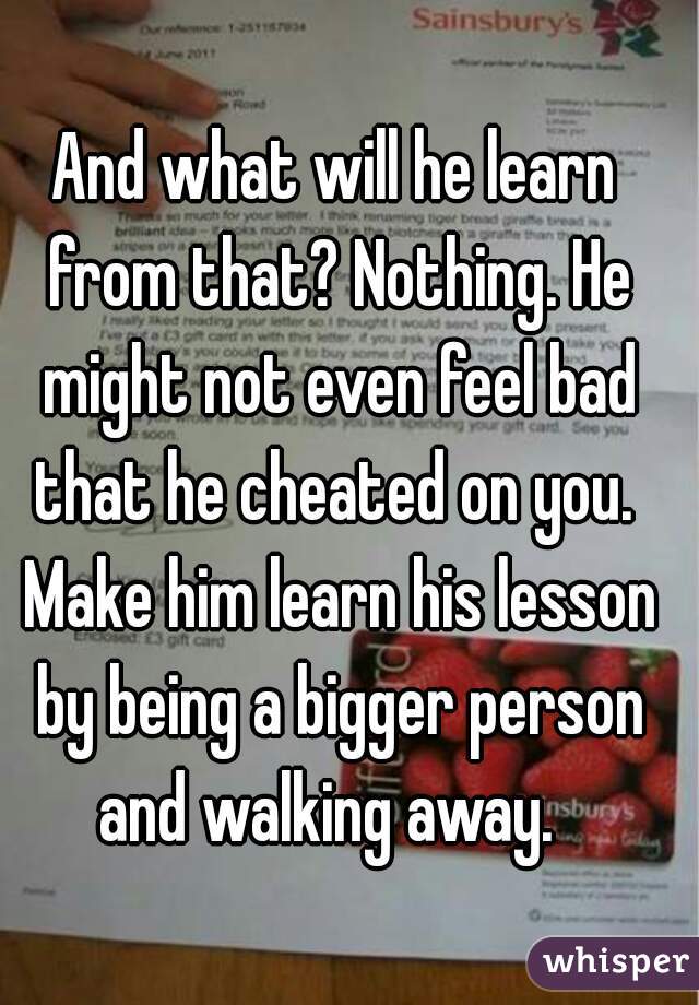 And what will he learn from that? Nothing. He might not even feel bad that he cheated on you.  Make him learn his lesson by being a bigger person and walking away.  