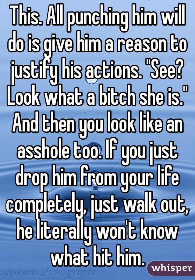 This. All punching him will do is give him a reason to justify his actions. "See? Look what a bitch she is." And then you look like an asshole too. If you just drop him from your life completely, just walk out, he literally won't know what hit him.