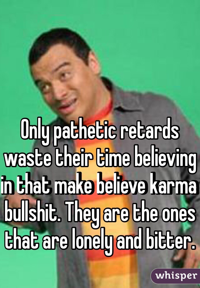 Only pathetic retards waste their time believing in that make believe karma bullshit. They are the ones that are lonely and bitter.