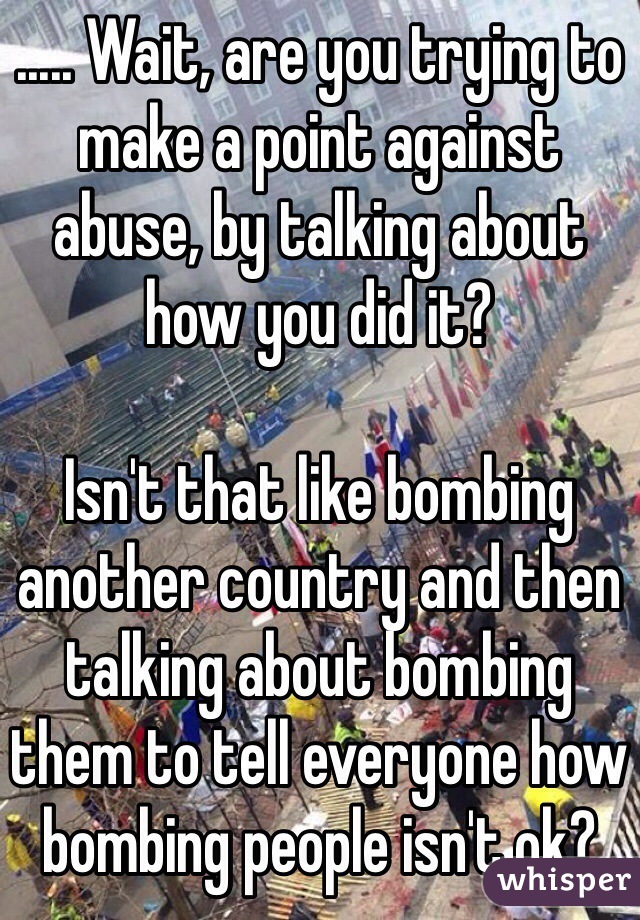 ..... Wait, are you trying to make a point against abuse, by talking about how you did it?

Isn't that like bombing another country and then talking about bombing them to tell everyone how bombing people isn't ok?