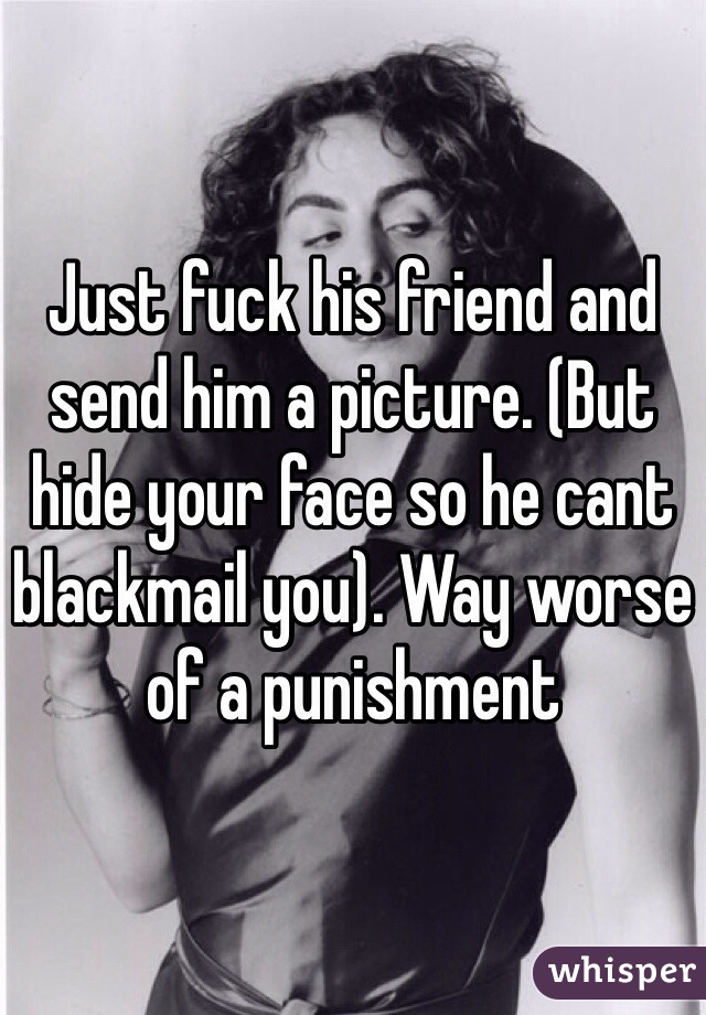 Just fuck his friend and send him a picture. (But hide your face so he cant blackmail you). Way worse of a punishment 