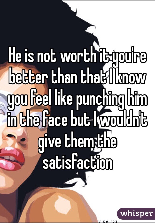 He is not worth it you're better than that I know you feel like punching him in the face but I wouldn't give them the satisfaction