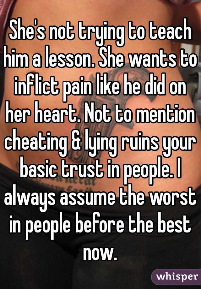 She's not trying to teach him a lesson. She wants to inflict pain like he did on her heart. Not to mention cheating & lying ruins your basic trust in people. I always assume the worst in people before the best now.