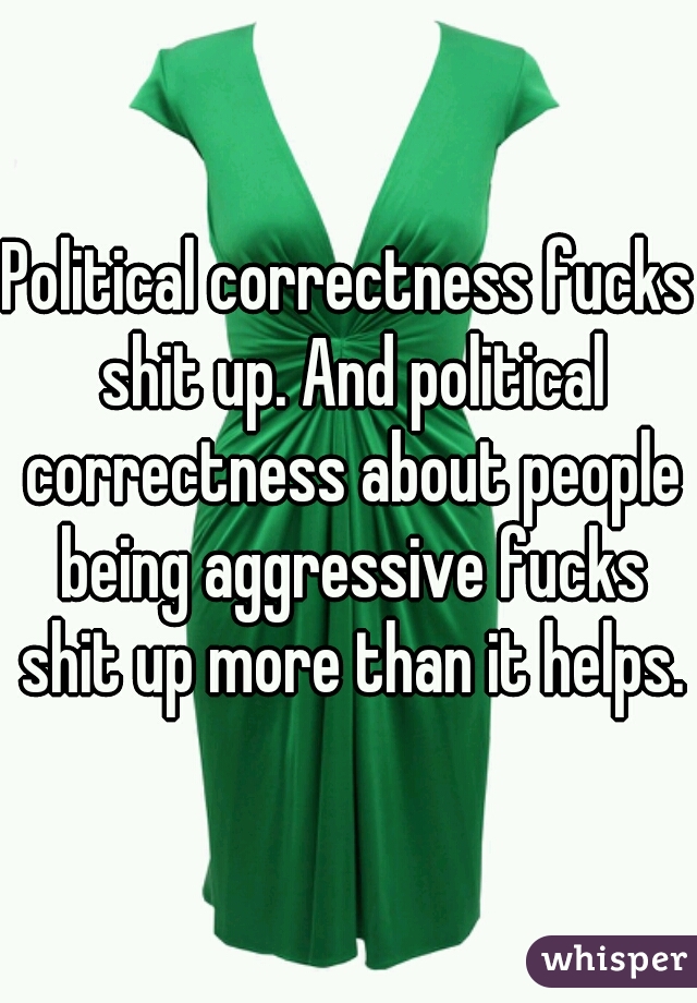 Political correctness fucks shit up. And political correctness about people being aggressive fucks shit up more than it helps.