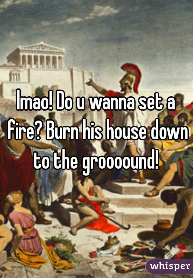 lmao! Do u wanna set a fire? Burn his house down to the groooound! 