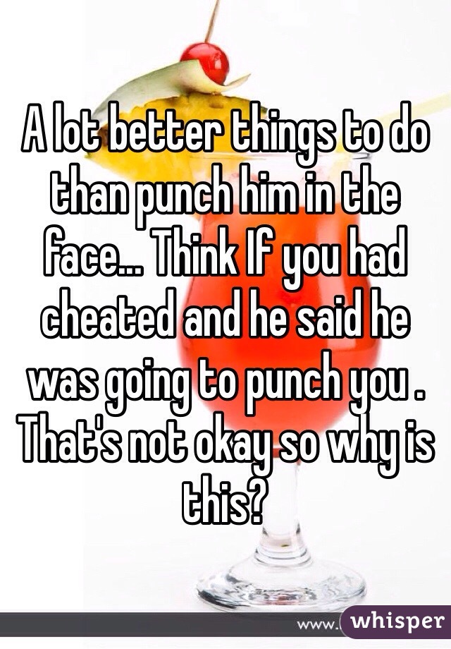 A lot better things to do than punch him in the face... Think If you had cheated and he said he was going to punch you . That's not okay so why is this? 