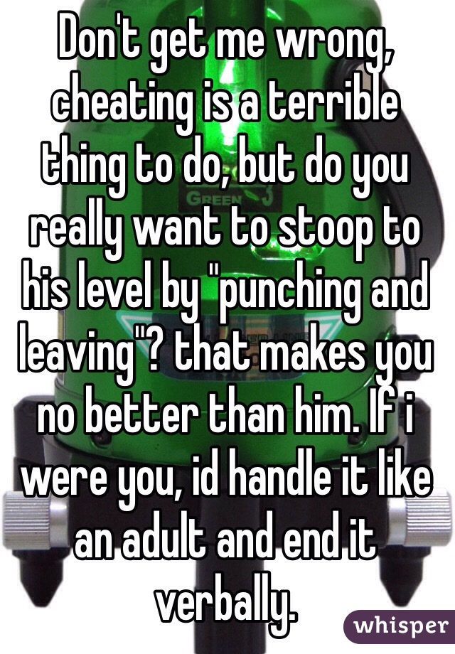 Don't get me wrong, cheating is a terrible thing to do, but do you really want to stoop to his level by "punching and leaving"? that makes you no better than him. If i were you, id handle it like an adult and end it verbally. 