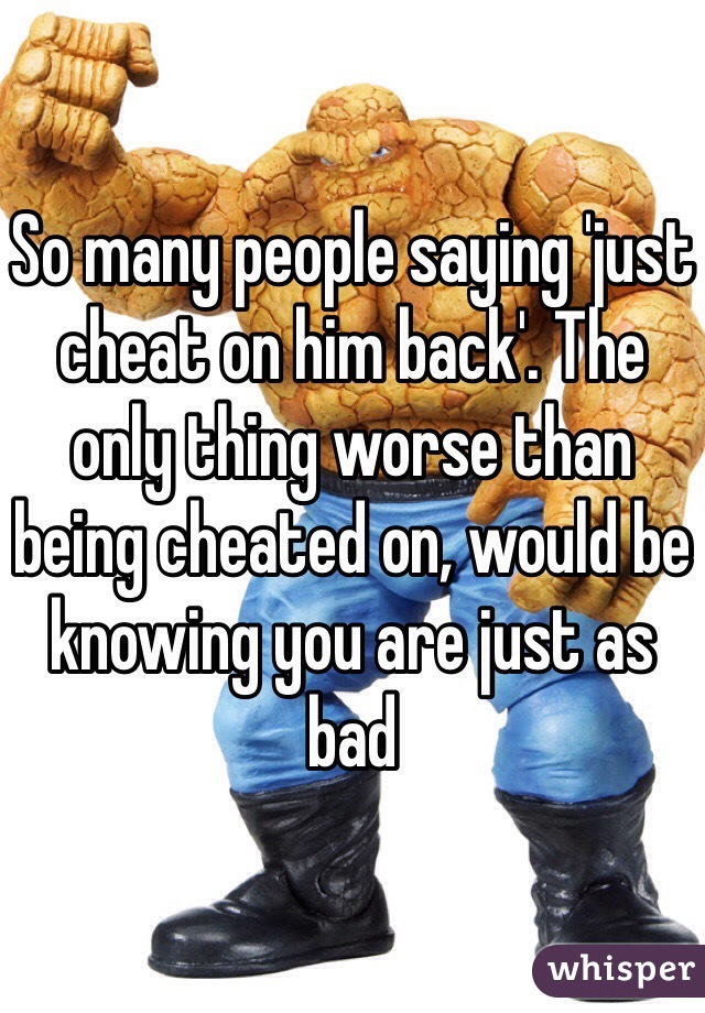 So many people saying 'just cheat on him back'. The only thing worse than being cheated on, would be knowing you are just as bad