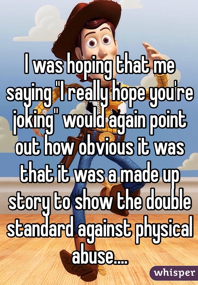 I was hoping that me saying "I really hope you're joking" would again point out how obvious it was that it was a made up story to show the double standard against physical abuse....