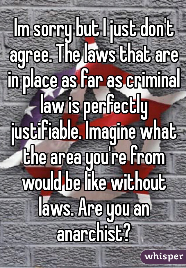 Im sorry but I just don't agree. The laws that are in place as far as criminal law is perfectly justifiable. Imagine what the area you're from would be like without laws. Are you an anarchist?