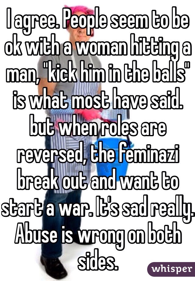 I agree. People seem to be ok with a woman hitting a man, "kick him in the balls" is what most have said. but when roles are reversed, the feminazi break out and want to start a war. It's sad really. Abuse is wrong on both sides. 