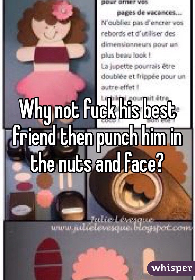 Why not fuck his best friend then punch him in the nuts and face?