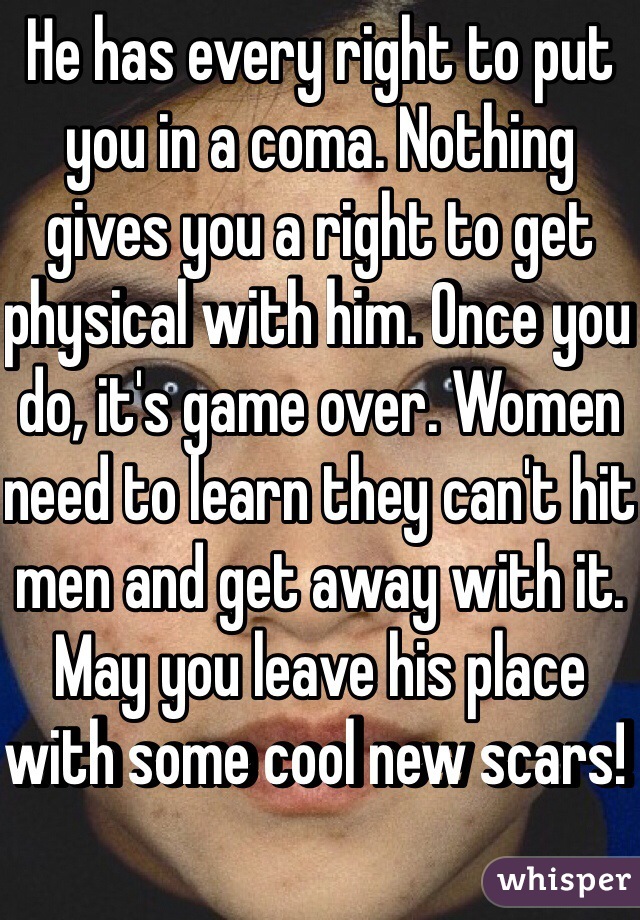 He has every right to put you in a coma. Nothing gives you a right to get physical with him. Once you do, it's game over. Women need to learn they can't hit men and get away with it. May you leave his place with some cool new scars! 