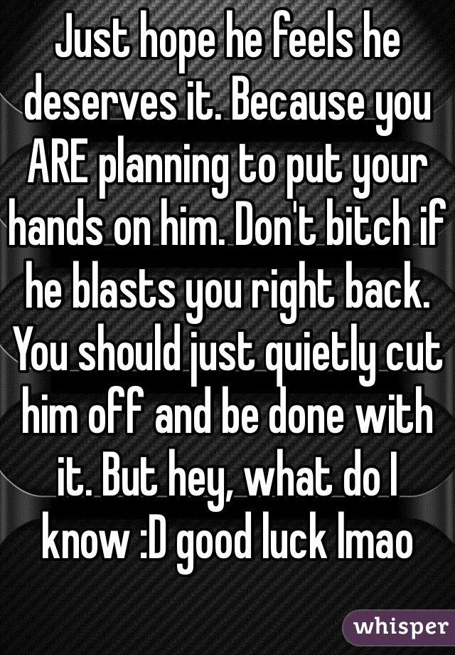 Just hope he feels he deserves it. Because you ARE planning to put your hands on him. Don't bitch if he blasts you right back. You should just quietly cut him off and be done with it. But hey, what do I know :D good luck lmao