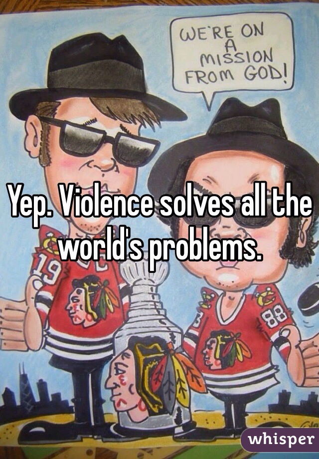 Yep. Violence solves all the world's problems. 