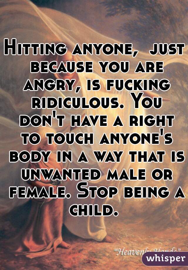 Hitting anyone,  just because you are angry, is fucking ridiculous. You don't have a right to touch anyone's body in a way that is unwanted male or female. Stop being a child. 