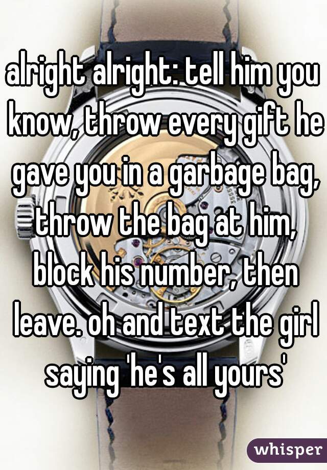 alright alright: tell him you know, throw every gift he gave you in a garbage bag, throw the bag at him, block his number, then leave. oh and text the girl saying 'he's all yours'