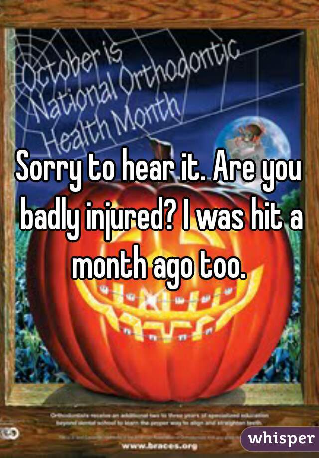 Sorry to hear it. Are you badly injured? I was hit a month ago too. 