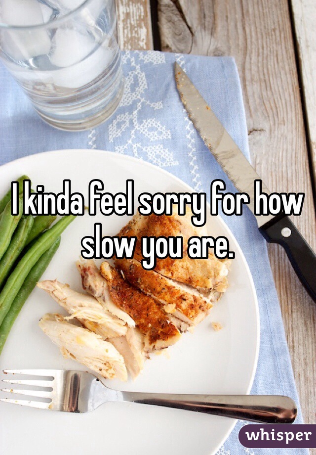 I kinda feel sorry for how slow you are. 