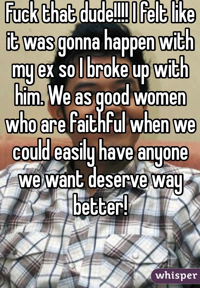 Fuck that dude!!!! I felt like it was gonna happen with my ex so I broke up with him. We as good women who are faithful when we could easily have anyone we want deserve way better!