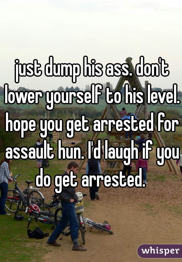  just dump his ass. don't lower yourself to his level. hope you get arrested for assault hun. I'd laugh if you do get arrested. 