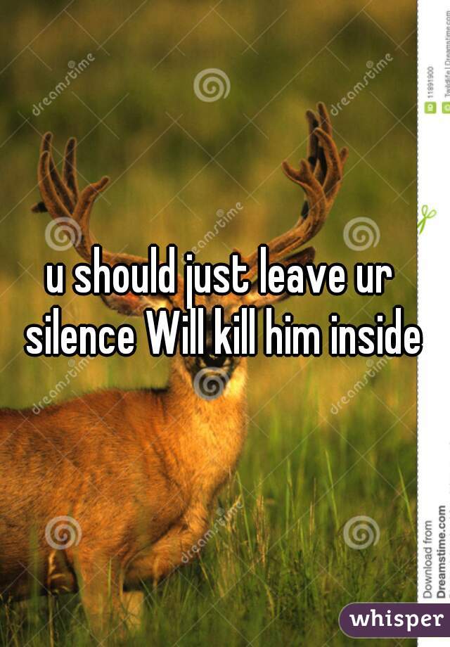 u should just leave ur  silence Will kill him inside 