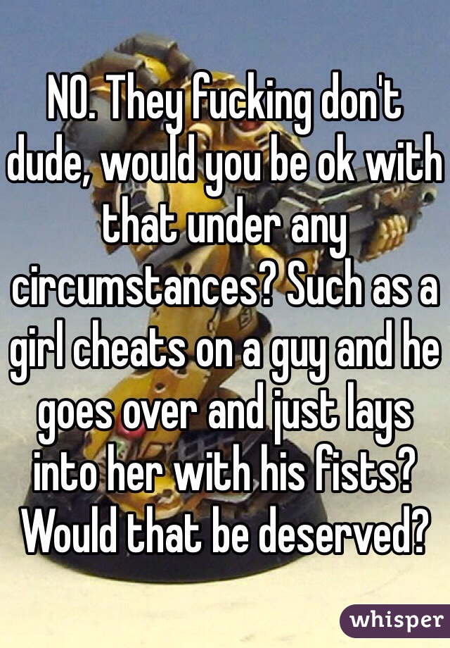 NO. They fucking don't dude, would you be ok with that under any circumstances? Such as a girl cheats on a guy and he goes over and just lays into her with his fists? Would that be deserved?