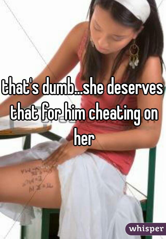 that's dumb...she deserves that for him cheating on her