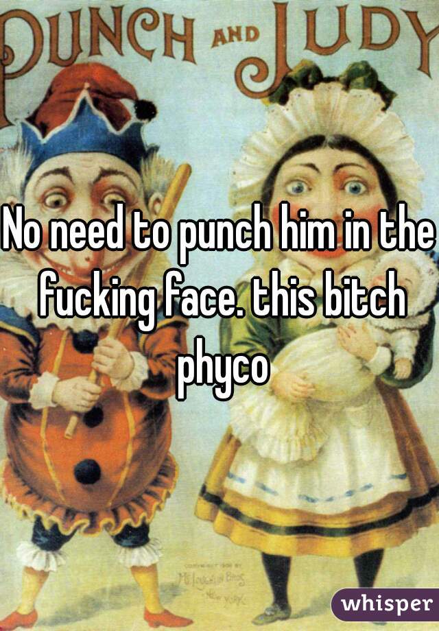 No need to punch him in the fucking face. this bitch phyco