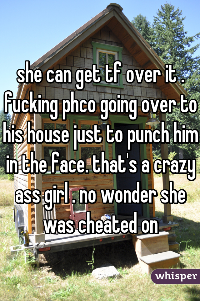 she can get tf over it . fucking phco going over to his house just to punch him in the face. that's a crazy ass girl . no wonder she was cheated on