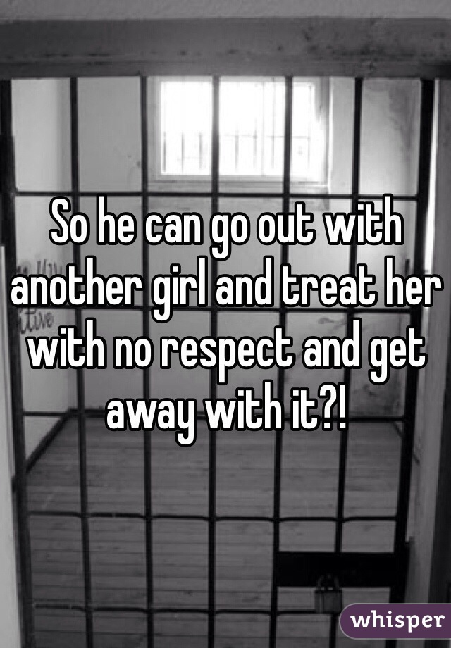 So he can go out with another girl and treat her with no respect and get away with it?!