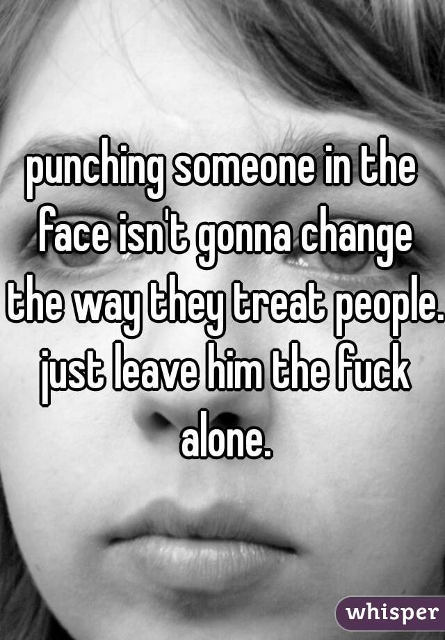 punching someone in the face isn't gonna change the way they treat people. just leave him the fuck alone.