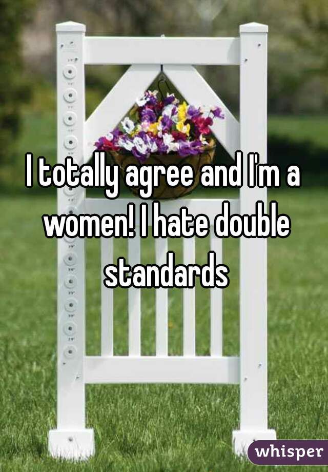 I totally agree and I'm a women! I hate double standards